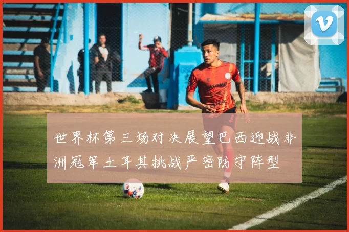 世界杯第三场对决展望巴西迎战非洲冠军土耳其挑战严密防守阵型