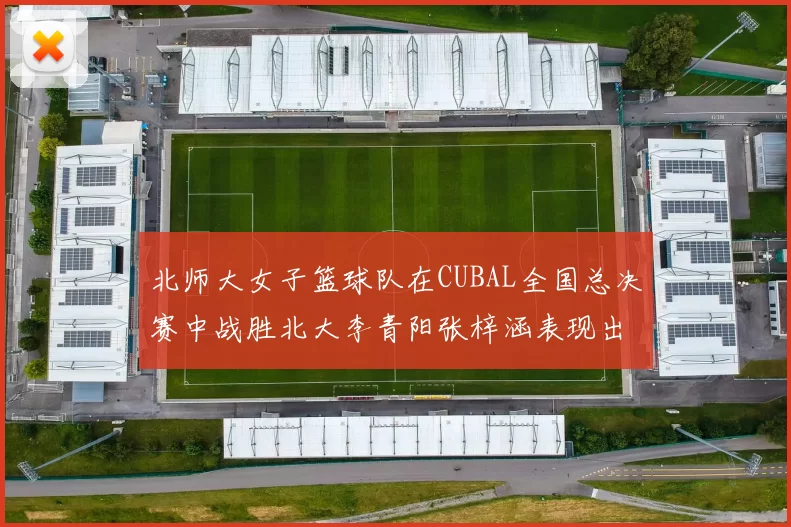 北师大女子篮球队在CUBAL全国总决赛中战胜北大李青阳张梓涵表现出色助力胜利