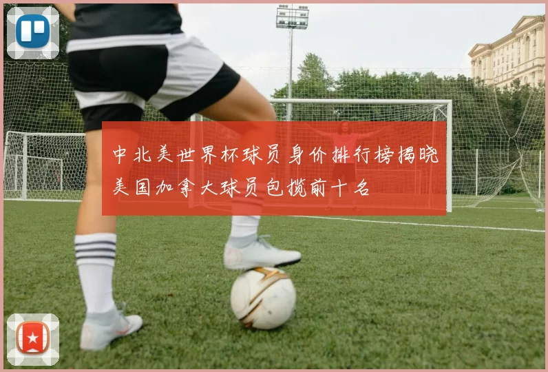 中北美世界杯球员身价排行榜揭晓美国加拿大球员包揽前十名