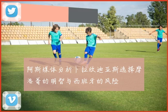阿斯媒体分析卜拉欣迪亚斯选择摩洛哥的明智与西班牙的风险